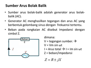 Sumber Arus Bolak Balik
• Sumber arus bolak-balik adalah generator arus bolak-
balik (AC).
• Generator AC menghasilkan tegangan dan arus AC yang
berbentuk gelombang sinus dengan frekuensi tertentu.
• Beban pada rangkaian AC disebut Impedansi dengan
simbol Z.
dimana:
V = tegangan sumber. 
V = Vm sin ωt
I = Arus total  I = Im sin ωt
Z = beban/impedansi
Z R jX 
 