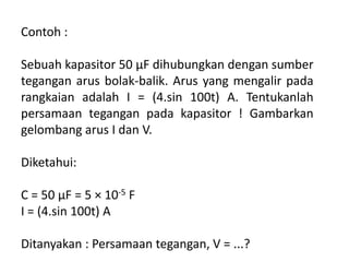 Contoh :
Sebuah kapasitor 50 μF dihubungkan dengan sumber
tegangan arus bolak-balik. Arus yang mengalir pada
rangkaian adalah I = (4.sin 100t) A. Tentukanlah
persamaan tegangan pada kapasitor ! Gambarkan
gelombang arus I dan V.
Diketahui:
C = 50 μF = 5 × 10-5 F
I = (4.sin 100t) A
Ditanyakan : Persamaan tegangan, V = ...?
 