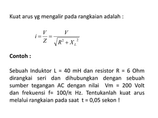 Kuat arus yg mengalir pada rangkaian adalah :
22
LXR
V
Z
V
i


Contoh :
Sebuah Induktor L = 40 mH dan resistor R = 6 Ohm
dirangkai seri dan dihubungkan dengan sebuah
sumber tegangan AC dengan nilai Vm = 200 Volt
dan frekuensi f= 100/π Hz. Tentukanlah kuat arus
melalui rangkaian pada saat t = 0,05 sekon !
 