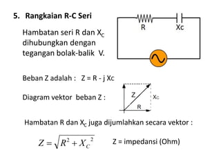 5. Rangkaian R-C Seri
Hambatan seri R dan XC
dihubungkan dengan
tegangan bolak-balik V.
Beban Z adalah : Z = R - j XC
Diagram vektor beban Z :
Hambatan R dan XC juga dijumlahkan secara vektor :
Z = impedansi (Ohm)22
CXRZ 
 