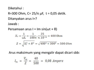 Diketahui :
R=300 Ohm, C= 25/π μF, t = 0,05 detik.
Ditanyakan arus I=?
Jawab :
Persamaan arus I = Im sin(ωt + θ)
Arus maksimum yang mengalir dapat dicari sbb:
 