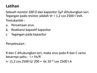 Latihan
Sebuah resistor 200 Ω dan kapasitor 5μF dihubungkan seri.
Tegangan pada resistor adalah Vr = 1,2 cos 2500 t Volt.
Tnetukanlah :
a. Persamaan arus
b. Reaktansi kapasitf kapasitor
c. Tegangan pada kapasitor
Penyelesaian :
R dan C dihubungkan seri, maka arus pada R dan C sama
besarnya yaitu : I = VR/R
i= (1,2 cos 2500 t)/ 200 = 6x 10⁻³ cos 2500 t A
 
