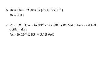 b. Xc = 1/ωC  Xc = 1/ (2500. 5 x10⁻⁶ )
Xc = 80 Ω.
c. Vc = I. Xc  Vc = 6x 10⁻³ cos 2500 t x 80 Volt . Pada saat t=0
detik maka :
Vc = 6x 10⁻³ x 80 = 0,48 Volt
 