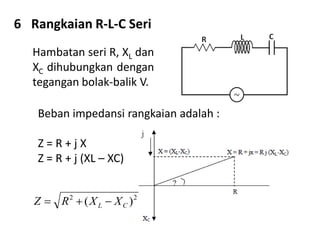 6 Rangkaian R-L-C Seri
Hambatan seri R, XL dan
XC dihubungkan dengan
tegangan bolak-balik V.
Beban impedansi rangkaian adalah :
Z = R + j X
Z = R + j (XL – XC)
22
)( CL XXRZ 
 