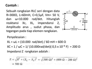 Contoh :
Penyelesaian :
XL = ωL = (10.000 rad/det) / 60 mH = 600 Ω
XC = 1 / ωC = 1/ (10.000rad/det)( 0,5 x 10̄⁻⁶ F) = 200 Ω
Impedansi Z rangkaian adalah :
Sebuah rangkaian RLC seri dengan data
R=300Ω, L=60mH, C=0,5μF, Vm= 50 V,
dan ω=10.000 rad/det. Hitunglah
reaktansi Xc, XL, impendansi Z,
Amplitudo arus , sudut phasa, dan
tegangan pada tiap elemen rangkaian.
 