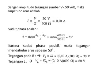 Dengan amplitudo tegangan sumber V= 50 volt, maka
amplitudo arus adalah :
Sudut phasa adalah :
Karena sudut phasa positif, maka tegangan
mendahului arus sebesar 53 ͦ.
Tegangan pada R : 
Tegangan L : 
 