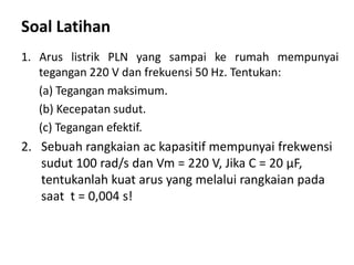Soal Latihan
1. Arus listrik PLN yang sampai ke rumah mempunyai
tegangan 220 V dan frekuensi 50 Hz. Tentukan:
(a) Tegangan maksimum.
(b) Kecepatan sudut.
(c) Tegangan efektif.
2. Sebuah rangkaian ac kapasitif mempunyai frekwensi
sudut 100 rad/s dan Vm = 220 V, Jika C = 20 μF,
tentukanlah kuat arus yang melalui rangkaian pada
saat t = 0,004 s!
 