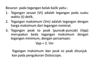 Besaran pada tegangan bolak-balik yaitu :
1. Tegangan sesaat (Vt) adalah tegangan pada suatu
waktu (t) detik.
2. Tegangan maksimum (Vm) adalah tegangan dengan
harga maksimum dari tegangan nominal.
3. Tegangan peak to peak (puncak-puncak) (Vpp)
merupakan beda tegangan maksimum dengan
tegangan minimum, dengan persamaan:
Vpp = 2. Vm
Tegangan maksimum dan peak to peak ditunjuk
kan pada pengukuran Osiloscope.
 