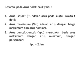 Besaran pada Arus bolak-balik yaitu :
1. Arus sesaat (It) adalah arus pada suatu waktu t
detik.
2. Arus maksimum (Vm) adalah arus dengan harga
maksimum dari arus nominal.
3. Arus puncak-puncak (Vpp) merupakan beda arus
maksimum dengan arus minimum, dengan
persamaan:
Ipp = 2. Im
 