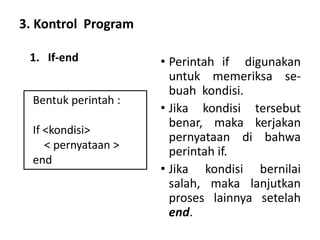3. Kontrol Program
• Perintah if digunakan
untuk memeriksa se-
buah kondisi.
• Jika kondisi tersebut
benar, maka kerjakan
pernyataan di bahwa
perintah if.
• Jika kondisi bernilai
salah, maka lanjutkan
proses lainnya setelah
end.
Bentuk perintah :
If <kondisi>
< pernyataan >
end
1. If-end
 