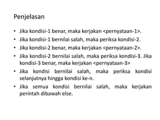 Penjelasan
• Jika kondisi-1 benar, maka kerjakan <pernyataan-1>.
• Jika kondisi-1 bernilai salah, maka periksa kondisi-2.
• Jika kondisi-2 benar, maka kerjakan <pernyataan-2>.
• Jika kondisi-2 bernilai salah, maka periksa kondisi-3. Jika
kondisi-3 benar, maka kerjakan <pernyataan-3>
• Jika kondisi bernilai salah, maka periksa kondisi
selanjutnya hingga kondisi ke-n.
• Jika semua kondisi bernilai salah, maka kerjakan
perintah dibawah else.
 