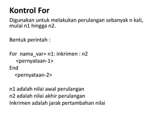 Kontrol For
Digunakan untuk melakukan perulangan sebanyak n kali,
mulai n1 hingga n2.
Bentuk perintah :
For nama_var= n1: inkrimen : n2
<pernyataan-1>
End
<pernyataan-2>
n1 adalah nilai awal perulangan
n2 adalah nilai akhir perulangan
Inkrimen adalah jarak pertambahan nilai
 