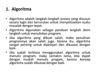 1. Algoritma
• Algoritma adalah langkah-langkah proses yang disusun
secara logis dan berurutan untuk menyelesaikan suatu
masalah dengan tepat.
• Algoritma digunakan sebagai panduan langkah demi
langkah untuk menuliskan program.
• Jika algoritma yang dibuat salah, maka penulisan
programnya akan salah juga. Karena itu, algoritma
sangat penting untuk dipelajari dan dikuasai dengan
baik.
• Jika sudah terbiasa menggunakan algoritma untuk
menulis program, maka semakin lama, kita dapat
dengan mudah menulis progam, karena konsep
algoritma sudah dikuasai dengan baik.
 