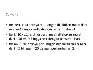Contoh :
• for n=1:1:10 artinya perulangan dilakukan mulai dari
nilai n=1 hingga n=10 dengan pertambahan 1.
• for k=10:-1:1, artinya perulangan dilakukan mulai
dari nilai k=10 hingga n=1 dengan pertambahan -1.
• for i=2:3:20, artinya perulangan dilakukan mulai nilai
dari i=2 hingga n=20 dengan pertambahan 3.
 