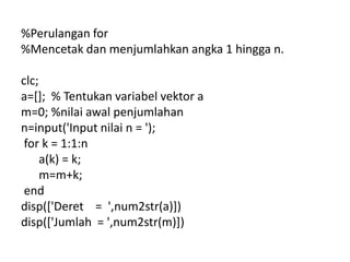 %Perulangan for
%Mencetak dan menjumlahkan angka 1 hingga n.
clc;
a=[]; % Tentukan variabel vektor a
m=0; %nilai awal penjumlahan
n=input('Input nilai n = ');
for k = 1:1:n
a(k) = k;
m=m+k;
end
disp(['Deret = ',num2str(a)])
disp(['Jumlah = ',num2str(m)])
 