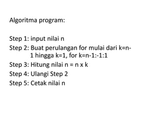 Algoritma program:
Step 1: input nilai n
Step 2: Buat perulangan for mulai dari k=n-
1 hingga k=1, for k=n-1:-1:1
Step 3: Hitung nilai n = n x k
Step 4: Ulangi Step 2
Step 5: Cetak nilai n
 