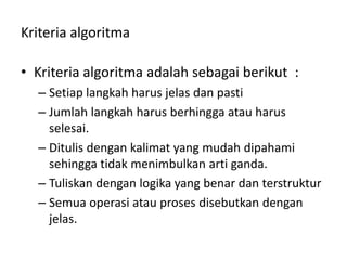Kriteria algoritma
• Kriteria algoritma adalah sebagai berikut :
– Setiap langkah harus jelas dan pasti
– Jumlah langkah harus berhingga atau harus
selesai.
– Ditulis dengan kalimat yang mudah dipahami
sehingga tidak menimbulkan arti ganda.
– Tuliskan dengan logika yang benar dan terstruktur
– Semua operasi atau proses disebutkan dengan
jelas.
 