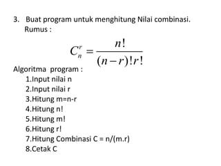 3. Buat program untuk menghitung Nilai combinasi.
Rumus :
Algoritma program :
1.Input nilai n
2.Input nilai r
3.Hitung m=n-r
4.Hitung n!
5.Hitung m!
6.Hitung r!
7.Hitung Combinasi C = n/(m.r)
8.Cetak C
!
( )! !
r
n
n
C
n r r


 
