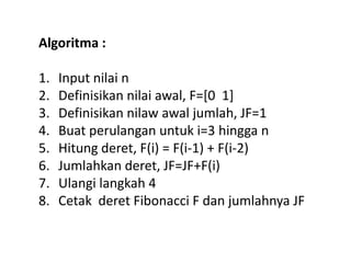 Algoritma :
1. Input nilai n
2. Definisikan nilai awal, F=[0 1]
3. Definisikan nilaw awal jumlah, JF=1
4. Buat perulangan untuk i=3 hingga n
5. Hitung deret, F(i) = F(i-1) + F(i-2)
6. Jumlahkan deret, JF=JF+F(i)
7. Ulangi langkah 4
8. Cetak deret Fibonacci F dan jumlahnya JF
 