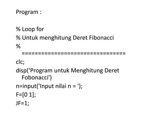 Program :
% Loop for
% Untuk menghitung Deret Fibonacci
%
================================
clc;
disp('Program untuk Menghitung Deret
Fobonacci')
n=input('Input nilai n = ');
F=[0 1];
JF=1;
 