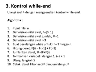3. Kontrol while-end
Ulangi soal 4 dengan menggunakan kontrol while-end.
Algoritma :
1. Input nilai n
2. Definisikan nilai awal, F=[0 1]
3. Definisikan nilai awal jumlah, JF=1
4. Definisikan nilai awal i=3
5. Buat perulangan while untuk i >=3 hingga n
6. Hitung deret, F(i) = F(i-1) + F(i-2)
7. Jumlahkan deret, JF=JF+F(i)
8. Tambahkan variabel i dengan 1, i= i + 1
9. Ulangi langkah 5
10. Cetak deret Fibonacci F dan jumlahnya JF
 