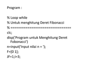 Program :
% Loop while
% Untuk menghitung Deret Fibonacci
% ================================
clc;
disp('Program untuk Menghitung Deret
Fobonacci')
n=input('Input nilai n = ');
F=[0 1];
JF=1;i=3;
 