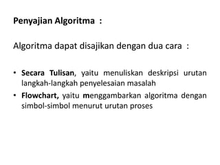 Penyajian Algoritma :
Algoritma dapat disajikan dengan dua cara :
• Secara Tulisan, yaitu menuliskan deskripsi urutan
langkah-langkah penyelesaian masalah
• Flowchart, yaitu menggambarkan algoritma dengan
simbol-simbol menurut urutan proses
 
