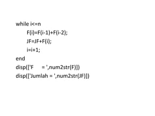 while i<=n
F(i)=F(i-1)+F(i-2);
JF=JF+F(i);
i=i+1;
end
disp(['F = ',num2str(F)])
disp(['Jumlah = ',num2str(JF)])
 