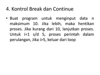 4. Kontrol Break dan Continue
• Buat program untuk menginput data n
maksimum 10. Jika lebih, maka hentikan
proses. Jika kurang dari 10, lanjutkan proses.
Untuk i=1 s/d 5, proses perintah dalam
perulangan, Jika i>5, keluar dari loop
 
