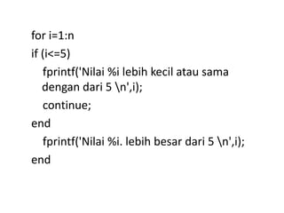 for i=1:n
if (i<=5)
fprintf('Nilai %i lebih kecil atau sama
dengan dari 5 n',i);
continue;
end
fprintf('Nilai %i. lebih besar dari 5 n',i);
end
 