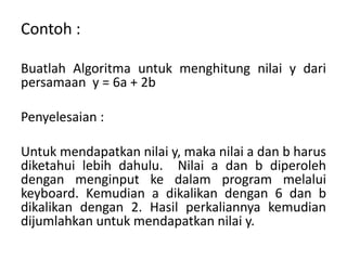 Contoh :
Buatlah Algoritma untuk menghitung nilai y dari
persamaan y = 6a + 2b
Penyelesaian :
Untuk mendapatkan nilai y, maka nilai a dan b harus
diketahui lebih dahulu. Nilai a dan b diperoleh
dengan menginput ke dalam program melalui
keyboard. Kemudian a dikalikan dengan 6 dan b
dikalikan dengan 2. Hasil perkaliannya kemudian
dijumlahkan untuk mendapatkan nilai y.
 