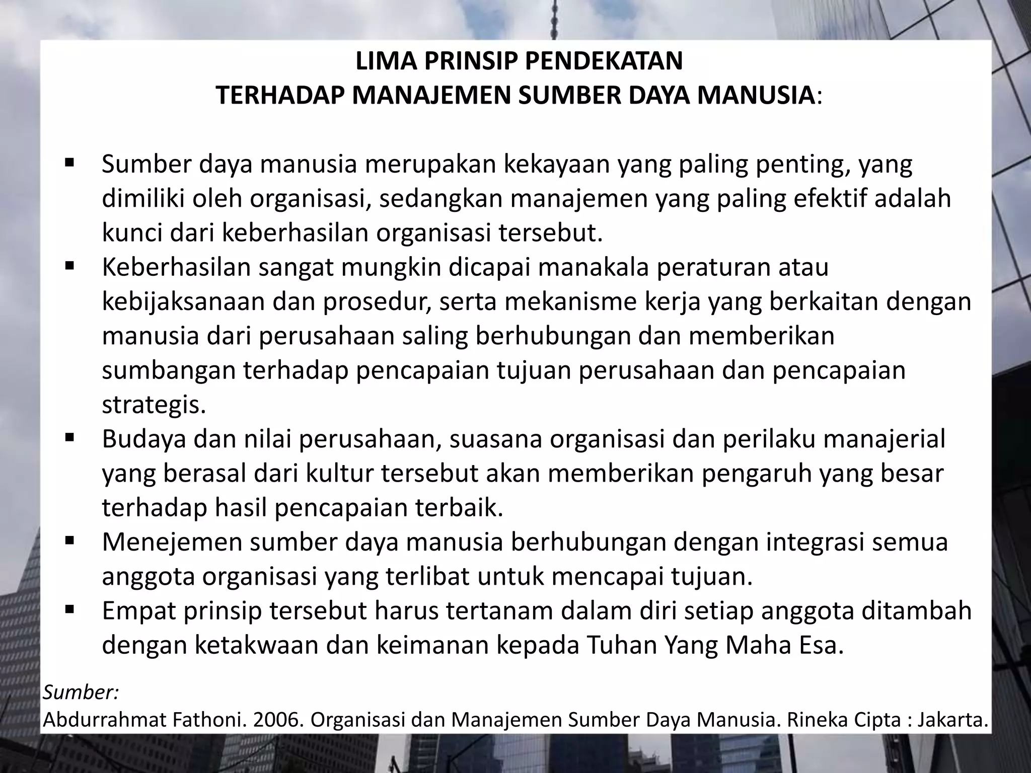 LIMA PRINSIP PENDEKATAN
TERHADAP MANAJEMEN SUMBER DAYA MANUSIA:
 Sumber daya manusia merupakan kekayaan yang paling penting, yang
dimiliki oleh organisasi, sedangkan manajemen yang paling efektif adalah
kunci dari keberhasilan organisasi tersebut.
 Keberhasilan sangat mungkin dicapai manakala peraturan atau
kebijaksanaan dan prosedur, serta mekanisme kerja yang berkaitan dengan
manusia dari perusahaan saling berhubungan dan memberikan
sumbangan terhadap pencapaian tujuan perusahaan dan pencapaian
strategis.
 Budaya dan nilai perusahaan, suasana organisasi dan perilaku manajerial
yang berasal dari kultur tersebut akan memberikan pengaruh yang besar
terhadap hasil pencapaian terbaik.
 Menejemen sumber daya manusia berhubungan dengan integrasi semua
anggota organisasi yang terlibat untuk mencapai tujuan.
 Empat prinsip tersebut harus tertanam dalam diri setiap anggota ditambah
dengan ketakwaan dan keimanan kepada Tuhan Yang Maha Esa.
Sumber:
Abdurrahmat Fathoni. 2006. Organisasi dan Manajemen Sumber Daya Manusia. Rineka Cipta : Jakarta.
 