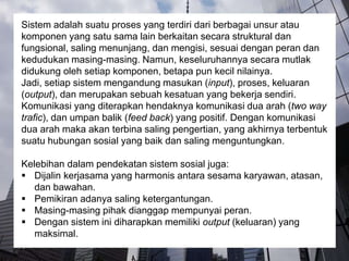 Sistem adalah suatu proses yang terdiri dari berbagai unsur atau
komponen yang satu sama lain berkaitan secara struktural dan
fungsional, saling menunjang, dan mengisi, sesuai dengan peran dan
kedudukan masing-masing. Namun, keseluruhannya secara mutlak
didukung oleh setiap komponen, betapa pun kecil nilainya.
Jadi, setiap sistem mengandung masukan (input), proses, keluaran
(output), dan merupakan sebuah kesatuan yang bekerja sendiri.
Komunikasi yang diterapkan hendaknya komunikasi dua arah (two way
trafic), dan umpan balik (feed back) yang positif. Dengan komunikasi
dua arah maka akan terbina saling pengertian, yang akhirnya terbentuk
suatu hubungan sosial yang baik dan saling menguntungkan.
Kelebihan dalam pendekatan sistem sosial juga:
 Dijalin kerjasama yang harmonis antara sesama karyawan, atasan,
dan bawahan.
 Pemikiran adanya saling ketergantungan.
 Masing-masing pihak dianggap mempunyai peran.
 Dengan sistem ini diharapkan memiliki output (keluaran) yang
maksimal.
 