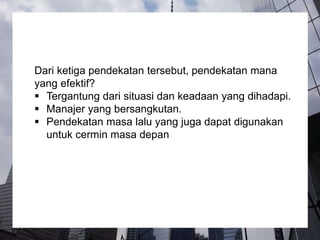 Dari ketiga pendekatan tersebut, pendekatan mana
yang efektif?
 Tergantung dari situasi dan keadaan yang dihadapi.
 Manajer yang bersangkutan.
 Pendekatan masa lalu yang juga dapat digunakan
untuk cermin masa depan
 