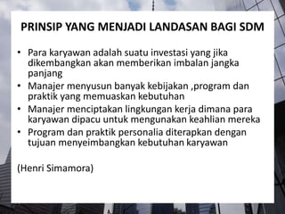 PRINSIP YANG MENJADI LANDASAN BAGI SDM
• Para karyawan adalah suatu investasi yang jika
dikembangkan akan memberikan imbalan jangka
panjang
• Manajer menyusun banyak kebijakan ,program dan
praktik yang memuaskan kebutuhan
• Manajer menciptakan lingkungan kerja dimana para
karyawan dipacu untuk mengunakan keahlian mereka
• Program dan praktik personalia diterapkan dengan
tujuan menyeimbangkan kebutuhan karyawan
(Henri Simamora)
 