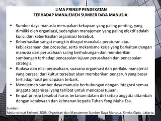 LIMA PRINSIP PENDEKATAN
TERHADAP MANAJEMEN SUMBER DAYA MANUSIA:
 Sumber daya manusia merupakan kekayaan yang paling penting, yang
dimiliki oleh organisasi, sedangkan manajemen yang paling efektif adalah
kunci dari keberhasilan organisasi tersebut.
 Keberhasilan sangat mungkin dicapai manakala peraturan atau
kebijaksanaan dan prosedur, serta mekanisme kerja yang berkaitan dengan
manusia dari perusahaan saling berhubungan dan memberikan
sumbangan terhadap pencapaian tujuan perusahaan dan pencapaian
strategis.
 Budaya dan nilai perusahaan, suasana organisasi dan perilaku manajerial
yang berasal dari kultur tersebut akan memberikan pengaruh yang besar
terhadap hasil pencapaian terbaik.
 Menejemen sumber daya manusia berhubungan dengan integrasi semua
anggota organisasi yang terlibat untuk mencapai tujuan.
 Empat prinsip tersebut harus tertanam dalam diri setiap anggota ditambah
dengan ketakwaan dan keimanan kepada Tuhan Yang Maha Esa.
Sumber:
Abdurrahmat Fathoni. 2006. Organisasi dan Manajemen Sumber Daya Manusia. Rineka Cipta : Jakarta.
 
