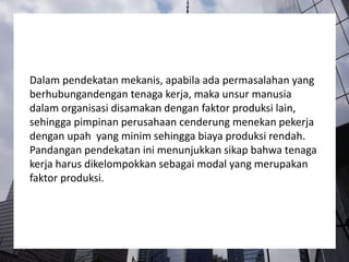 Dalam pendekatan mekanis, apabila ada permasalahan yang
berhubungandengan tenaga kerja, maka unsur manusia
dalam organisasi disamakan dengan faktor produksi lain,
sehingga pimpinan perusahaan cenderung menekan pekerja
dengan upah yang minim sehingga biaya produksi rendah.
Pandangan pendekatan ini menunjukkan sikap bahwa tenaga
kerja harus dikelompokkan sebagai modal yang merupakan
faktor produksi.
 