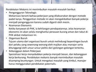 Pendekatan Mekanis ini menimbulkan masalah-masalah berikut:
• Pengangguran Teknologis
Mekanisasi berarti bahwa pekerjaan yang dilaksanakan dengan metode
padat karya. Penggantian metode ini akan mengakibatkan banyak pekerja
menjadi pengangguran karena sudah diganti oleh mesin.
• Keamanan Ekonomis
Ketika karyawan di-PHK, ia kehilangan pendapatannya. Jelas keamanan
ekonomis ini akan selalu menghantui perasaan kurang aman dan takut di-
PHK akibat mekanisasi ini.
• Organisasi Buruh
Tujuan utama dari organisasi buruh untuk melindungi kepentingan buruh
dari pelaku yang sewenang-wenang oleh majikan atau manajer serta
ditunggangi oleh unsur-unsur politis dari golongan-golongan tertentu.
• Kebanggaan dalam Pekerjaan
Spesialisasi kerja menyebabkan pekerja menjadi bosan, dan kebanggaan
kerja berkurang. Pendekatan mekanis banyak menimbulkan masalah
disamping keuntungan. Untuk mengatasi masalah yang timbul, manajer
harus menggunakan pendekatan paternalis.
 