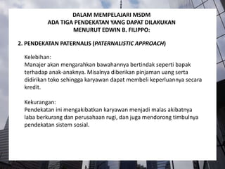 Kelebihan:
Manajer akan mengarahkan bawahannya bertindak seperti bapak
terhadap anak-anaknya. Misalnya diberikan pinjaman uang serta
didirikan toko sehingga karyawan dapat membeli keperluannya secara
kredit.
Kekurangan:
Pendekatan ini mengakibatkan karyawan menjadi malas akibatnya
laba berkurang dan perusahaan rugi, dan juga mendorong timbulnya
pendekatan sistem sosial.
2. PENDEKATAN PATERNALIS (PATERNALISTIC APPROACH)
DALAM MEMPELAJARI MSDM
ADA TIGA PENDEKATAN YANG DAPAT DILAKUKAN
MENURUT EDWIN B. FILIPPO:
 