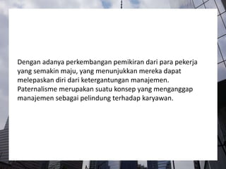 Dengan adanya perkembangan pemikiran dari para pekerja
yang semakin maju, yang menunjukkan mereka dapat
melepaskan diri dari ketergantungan manajemen.
Paternalisme merupakan suatu konsep yang menganggap
manajemen sebagai pelindung terhadap karyawan.
 