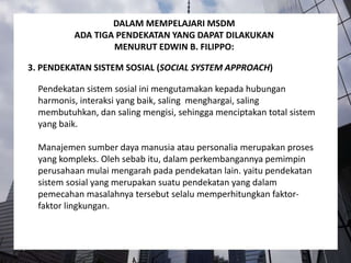 Pendekatan sistem sosial ini mengutamakan kepada hubungan
harmonis, interaksi yang baik, saling menghargai, saling
membutuhkan, dan saling mengisi, sehingga menciptakan total sistem
yang baik.
Manajemen sumber daya manusia atau personalia merupakan proses
yang kompleks. Oleh sebab itu, dalam perkembangannya pemimpin
perusahaan mulai mengarah pada pendekatan lain. yaitu pendekatan
sistem sosial yang merupakan suatu pendekatan yang dalam
pemecahan masalahnya tersebut selalu memperhitungkan faktor-
faktor lingkungan.
3. PENDEKATAN SISTEM SOSIAL (SOCIAL SYSTEM APPROACH)
DALAM MEMPELAJARI MSDM
ADA TIGA PENDEKATAN YANG DAPAT DILAKUKAN
MENURUT EDWIN B. FILIPPO:
 
