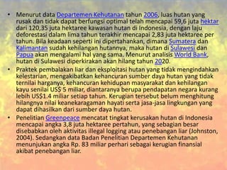 • Menurut data Departemen Kehutanan tahun 2006, luas hutan yang
rusak dan tidak dapat berfungsi optimal telah mencapai 59,6 juta hektar
dari 120,35 juta hektaree kawasan hutan di Indonesia, dengan laju
deforestasi dalam lima tahun terakhir mencapai 2,83 juta hektaree per
tahun. Bila keadaan seperti ini dipertahankan, dimana Sumatera dan
Kalimantan sudah kehilangan hutannya, maka hutan di Sulawesi dan
Papua akan mengalami hal yang sama. Menurut analisis World Bank,
hutan di Sulawesi diperkirakan akan hilang tahun 2020.
• Praktek pembalakan liar dan eksploitasi hutan yang tidak mengindahkan
kelestarian, mengakibatkan kehancuran sumber daya hutan yang tidak
ternilai harganya, kehancuran kehidupan masyarakat dan kehilangan
kayu senilai US$ 5 miliar, diantaranya berupa pendapatan negara kurang
lebih US$1.4 miliar setiap tahun. Kerugian tersebut belum menghitung
hilangnya nilai keanekaragaman hayati serta jasa-jasa lingkungan yang
dapat dihasilkan dari sumber daya hutan.
• Penelitian Greenpeace mencatat tingkat kerusakan hutan di Indonesia
mencapai angka 3,8 juta hektaree pertahun, yang sebagian besar
disebabkan oleh aktivitas illegal logging atau penebangan liar (Johnston,
2004). Sedangkan data Badan Penelitian Departemen Kehutanan
menunjukan angka Rp. 83 miliar perhari sebagai kerugian finansial
akibat penebangan liar.
 