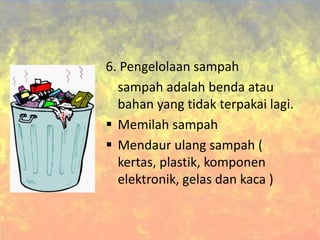 6. Pengelolaan sampah
sampah adalah benda atau
bahan yang tidak terpakai lagi.
 Memilah sampah
 Mendaur ulang sampah (
kertas, plastik, komponen
elektronik, gelas dan kaca )
 