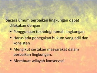 Secara umum perbaikan lingkungan dapat
dilakukan dengan
 Penggunaan teknologi ramah lingkungan
 Harus ada penegakan hukum yang adil dan
konsisten
 Mengikut sertakan masyarakat dalam
perbaikan lingkungan.
 Membuat wilayah konservasi
 