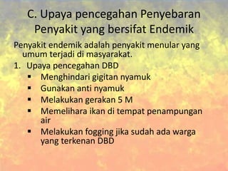 C. Upaya pencegahan Penyebaran
Penyakit yang bersifat Endemik
Penyakit endemik adalah penyakit menular yang
umum terjadi di masyarakat.
1. Upaya pencegahan DBD
 Menghindari gigitan nyamuk
 Gunakan anti nyamuk
 Melakukan gerakan 5 M
 Memelihara ikan di tempat penampungan
air
 Melakukan fogging jika sudah ada warga
yang terkenan DBD
 