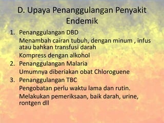D. Upaya Penanggulangan Penyakit
Endemik
1. Penanggulangan DBD
Menambah cairan tubuh, dengan minum , infus
atau bahkan transfusi darah
Kompress dengan alkohol
2. Penanggulangan Malaria
Umumnya diberiakan obat Chloroguene
3. Penanggulangan TBC
Pengobatan perlu waktu lama dan rutin.
Melakukan pemeriksaan, baik darah, urine,
rontgen dll
 