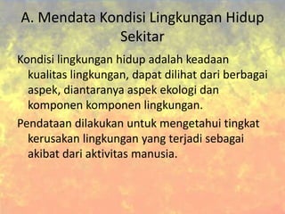 A. Mendata Kondisi Lingkungan Hidup
Sekitar
Kondisi lingkungan hidup adalah keadaan
kualitas lingkungan, dapat dilihat dari berbagai
aspek, diantaranya aspek ekologi dan
komponen komponen lingkungan.
Pendataan dilakukan untuk mengetahui tingkat
kerusakan lingkungan yang terjadi sebagai
akibat dari aktivitas manusia.
 