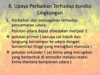 B. Upaya Perbaikan Terhadap Kondisi
Lingkungan
1. Perbaikan dan pencegahan terhadap
pencemaran udara.
Polutan udara dapat dibedakan menjadi 2:
 polutan primer ( berupa zat toksik dan
langsung bercampur ke udara dengan
konsentrasi tinggi yang merugikan manusia )
 polutan sekunder ( zat kimia yang merugikan
yang berbentuk di atmosfer melalui reaksi
kimia diantara komponen udara )
 