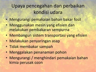 Upaya pencegahan dan perbaikan
kondisi udara
• Mengurangi pemakaian bahan bakar fosil
• Menggunakan mesin yang efisien dan
melakukan pembakaran sempurna
• Membangun sistem transportasi yang efisien
• Melakukan penyaringan asap
• Tidak membakar sampah
• Menggalakan penanaman pohon
• Mengurangi / menghindari pemakaian bahan
kimia perusak ozon
 