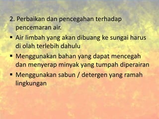 2. Perbaikan dan pencegahan terhadap
pencemaran air.
 Air limbah yang akan dibuang ke sungai harus
di olah terlebih dahulu
 Menggunakan bahan yang dapat mencegah
dan menyerap minyak yang tumpah diperairan
 Menggunakan sabun / detergen yang ramah
lingkungan
 
